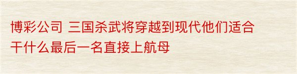 博彩公司 三国杀武将穿越到现代他们适合干什么最后一名直接上航母