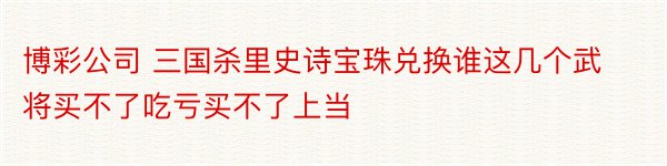 博彩公司 三国杀里史诗宝珠兑换谁这几个武将买不了吃亏买不了上当