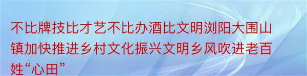 不比牌技比才艺不比办酒比文明浏阳大围山镇加快推进乡村文化振兴文明乡风吹进老百姓“心田”