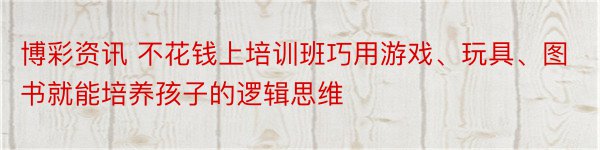 博彩资讯 不花钱上培训班巧用游戏、玩具、图书就能培养孩子的逻辑思维