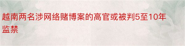 越南两名涉网络赌博案的高官或被判5至10年监禁