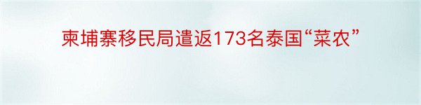 柬埔寨移民局遣返173名泰国“菜农”