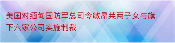 美国对缅甸国防军总司令敏昂莱两子女与旗下六家公司实施制裁