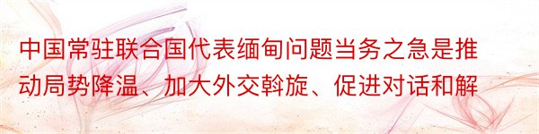 中国常驻联合国代表缅甸问题当务之急是推动局势降温、加大外交斡旋、促进对话和解