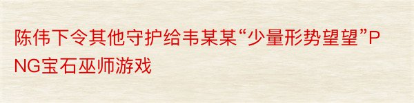 陈伟下令其他守护给韦某某“少量形势望望”PNG宝石巫师游戏