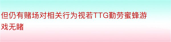 但仍有赌场对相关行为视若TTG勤劳蜜蜂游戏无睹