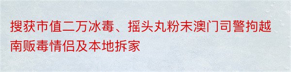 搜获市值二万冰毒、摇头丸粉末澳门司警拘越南贩毒情侣及本地拆家