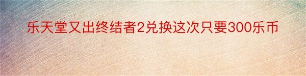 乐天堂又出终结者2兑换这次只要300乐币