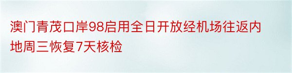 澳门青茂口岸98启用全日开放经机场往返内地周三恢复7天核检