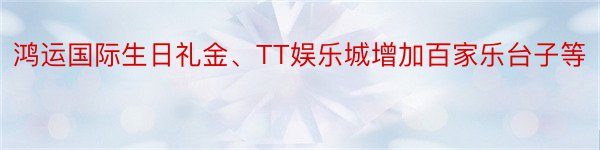 鸿运国际生日礼金、TT娱乐城增加百家乐台子等