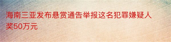 海南三亚发布悬赏通告举报这名犯罪嫌疑人奖50万元