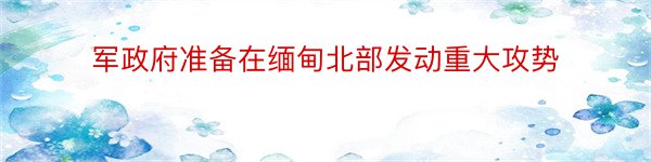 军政府准备在缅甸北部发动重大攻势